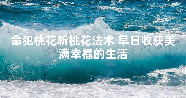 命犯桃花斩桃花法术 早日收获美满幸福的生活